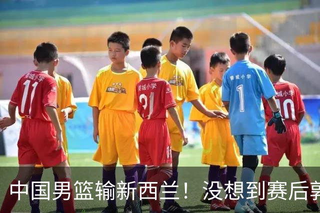 中国男篮输新西兰！没想到赛后郭士强这么说，三大后卫坑惨全队