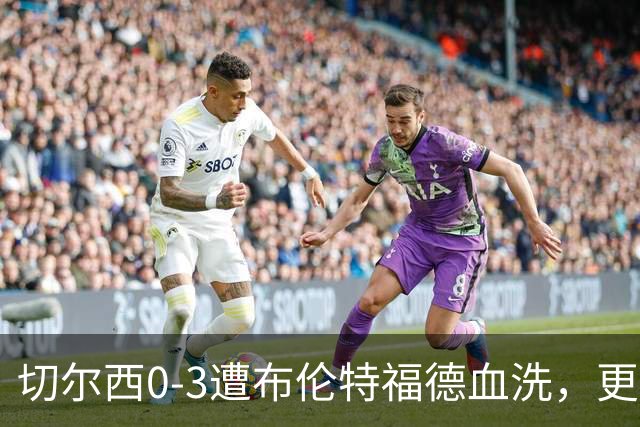 切尔西0-3遭布伦特福德血洗，更衣室矛盾爆发，阿隆索无奈